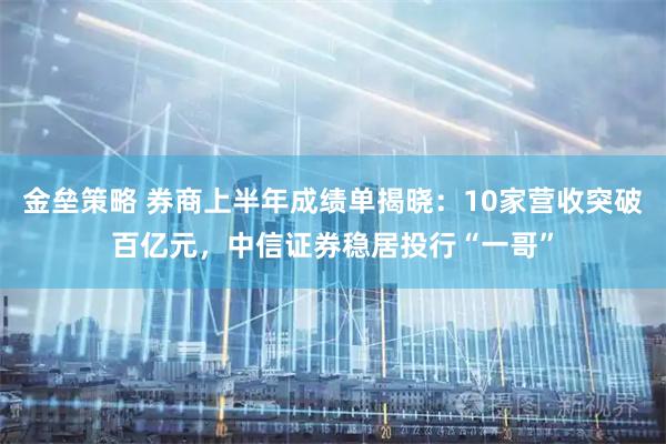 金垒策略 券商上半年成绩单揭晓：10家营收突破百亿元，中信证券稳居投行“一哥”