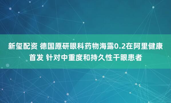 新玺配资 德国原研眼科药物海露0.2在阿里健康首发 针对中重度和持久性干眼患者