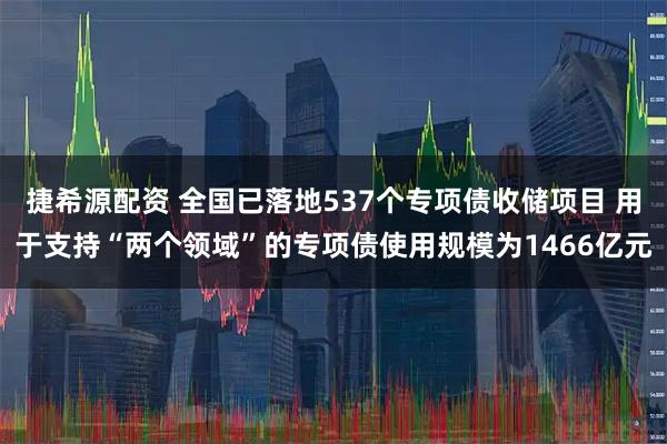 捷希源配资 全国已落地537个专项债收储项目 用于支持“两个领域”的专项债使用规模为1466亿元