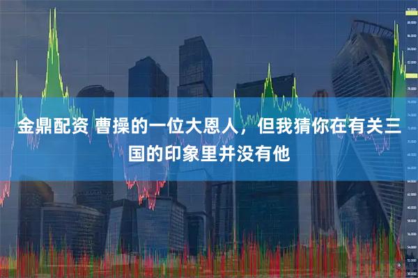 金鼎配资 曹操的一位大恩人，但我猜你在有关三国的印象里并没有他
