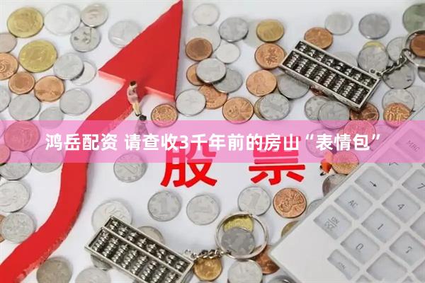 鸿岳配资 请查收3千年前的房山“表情包”