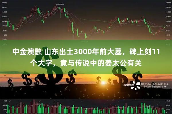 中金澳融 山东出土3000年前大墓，碑上刻11个大字，竟与传说中的姜太公有关