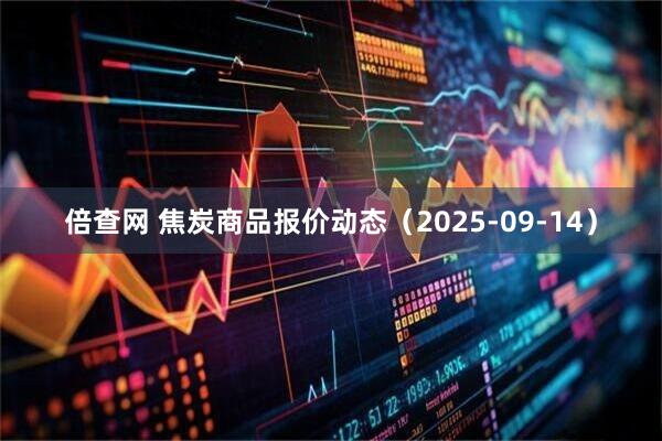 倍查网 焦炭商品报价动态（2025-09-14）