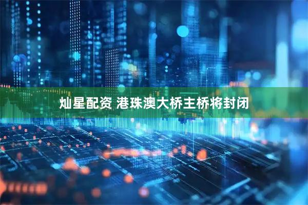灿星配资 港珠澳大桥主桥将封闭