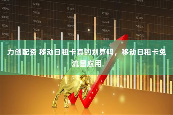 力创配资 移动日租卡真的划算吗，移动日租卡免流量应用