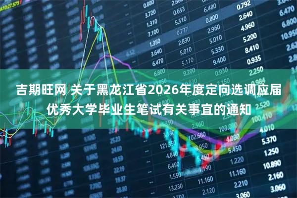 吉期旺网 关于黑龙江省2026年度定向选调应届优秀大学毕业生笔试有关事宜的通知