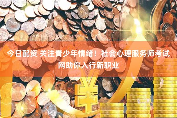 今日配资 关注青少年情绪！社会心理服务师考试网助你入行新职业