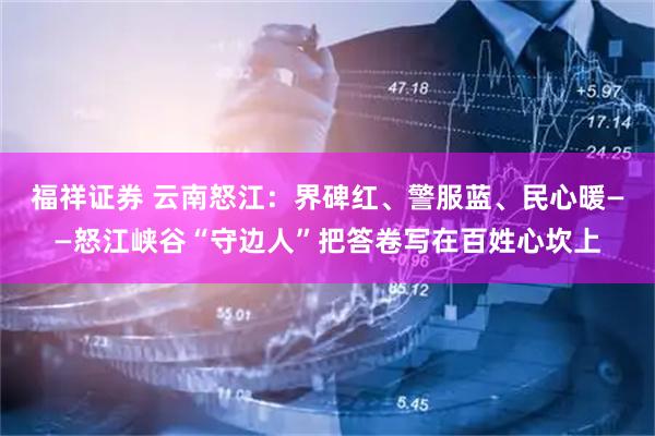 福祥证券 云南怒江：界碑红、警服蓝、民心暖——怒江峡谷“守边人”把答卷写在百姓心坎上
