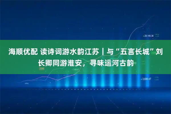 海顺优配 读诗词游水韵江苏｜与“五言长城”刘长卿同游淮安，寻味运河古韵