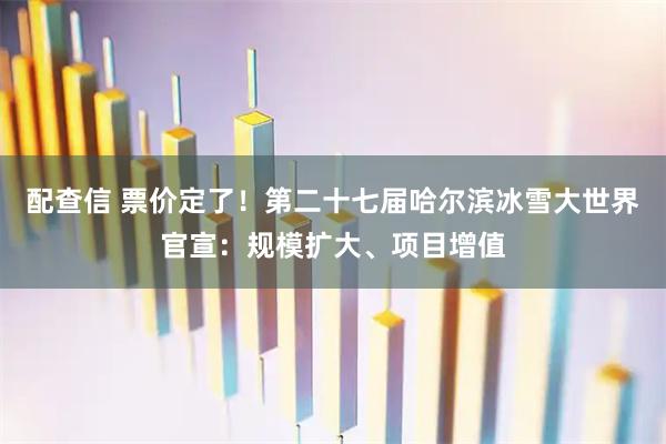 配查信 票价定了！第二十七届哈尔滨冰雪大世界官宣：规模扩大、项目增值